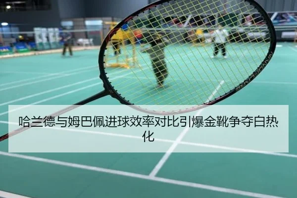 哈兰德与姆巴佩进球效率对比引爆金靴争夺白热化