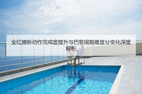 全红婵新动作完成度提升与巴黎周期难度分变化深度解析