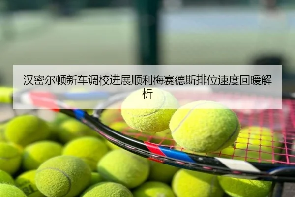 汉密尔顿新车调校进展顺利梅赛德斯排位速度回暖解析