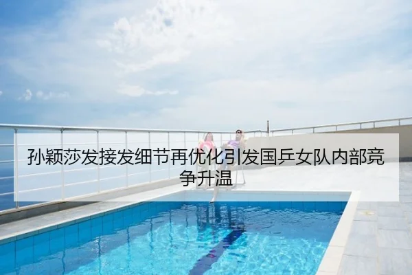 孙颖莎发接发细节再优化引发国乒女队内部竞争升温