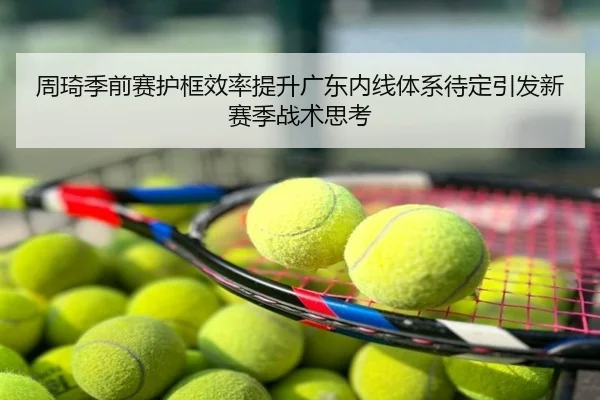 周琦季前赛护框效率提升广东内线体系待定引发新赛季战术思考