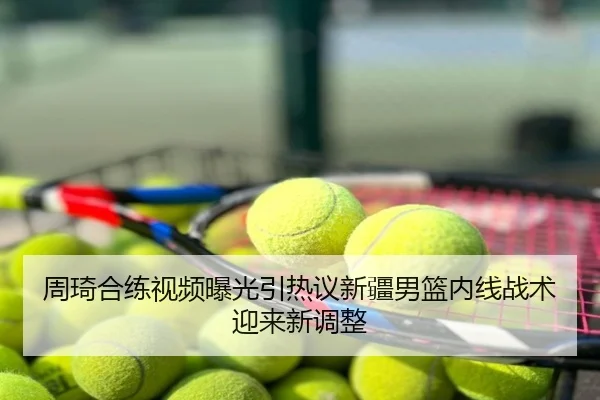 周琦合练视频曝光引热议新疆男篮内线战术迎来新调整